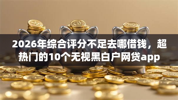 2026年综合评分不足去哪借钱,超热门的10个无视黑白户网贷app推荐 2026年综合评分不足去哪借钱,超热门的10个无视黑白户网贷app推荐