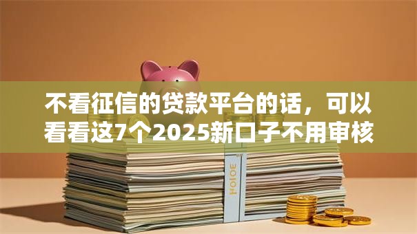 不看征信的贷款平台的话,可以看看这7个2025新口子不用审核的方法 不看征信的贷款平台的话,可以看看这7个2025新口子不用审核的方法
