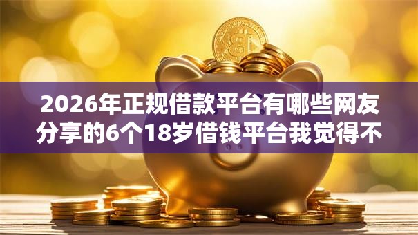 2026年正规借款平台有哪些网友分享的6个18岁借钱平台我觉得不错！