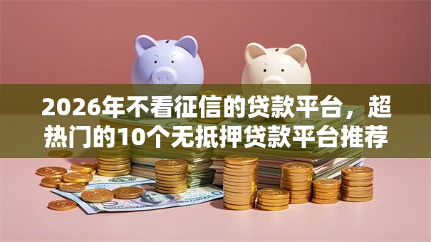 2026年不看征信的贷款平台,超热门的10个无抵押贷款平台推荐 2026年不看征信的贷款平台,超热门的10个无抵押贷款平台推荐