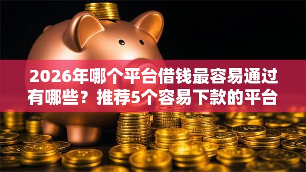 2026年哪个平台借钱最容易通过有哪些?推荐5个容易下款的平台 2026年哪个平台借钱最容易通过有哪些?推荐5个容易下款的平台