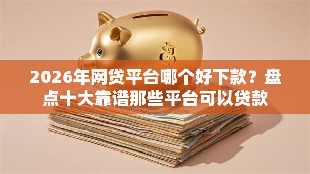 2026年网贷平台哪个好下款？盘点十大靠谱那些平台可以贷款
