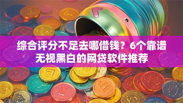 综合评分不足去哪借钱？6个靠谱无视黑白的网贷软件推荐