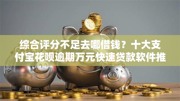 综合评分不足去哪借钱？十大支付宝花呗逾期万元快速贷款软件推荐