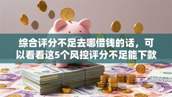 综合评分不足去哪借钱的话,可以看看这5个风控评分不足能下款的平台 综合评分不足去哪借钱的话,可以看看这5个风控评分不足能下款的平台