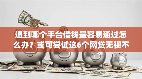 遇到哪个平台借钱最容易通过怎么办？或可尝试这6个网贷无视不查征信app