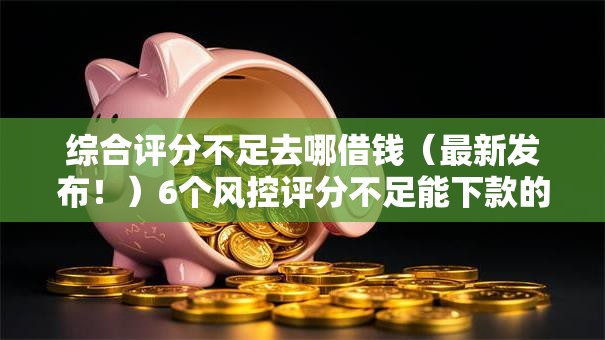 综合评分不足去哪借钱（最新发布！）6个风控评分不足能下款的平台