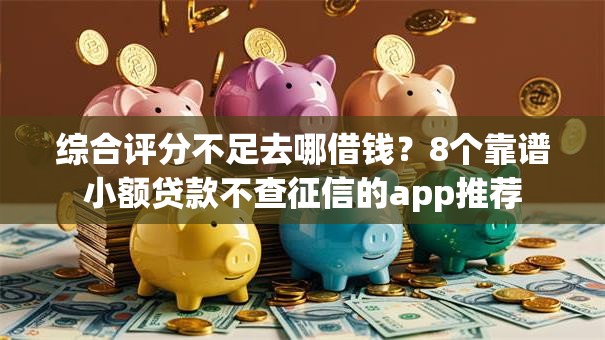 综合评分不足去哪借钱？8个靠谱小额贷款不查征信的app推荐