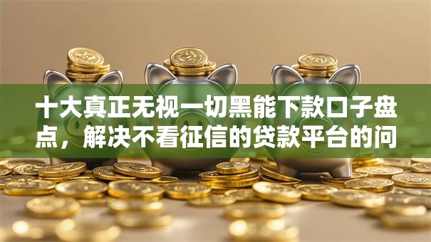 十大真正无视一切黑能下款口子盘点，解决不看征信的贷款平台的问题