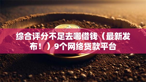 综合评分不足去哪借钱（最新发布！）9个网络贷款平台