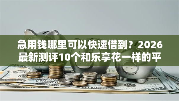 急用钱哪里可以快速借到？2026最新测评10个和乐享花一样的平台