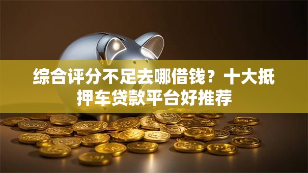 综合评分不足去哪借钱？十大抵押车贷款平台好推荐