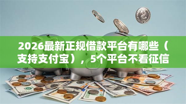 2026最新正规借款平台有哪些（支持支付宝），5个平台不看征信可以借到钱无私分享
