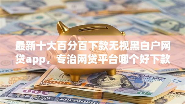 最新十大百分百下款无视黑白户网贷app，专治网贷平台哪个好下款