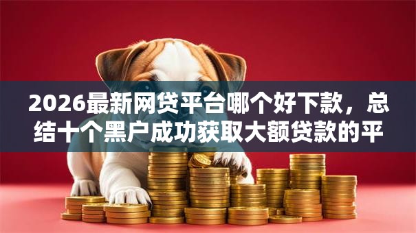 2026最新网贷平台哪个好下款,总结十个黑户成功获取大额贷款的平台! 2026最新网贷平台哪个好下款,总结十个黑户成功获取大额贷款的平台!