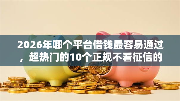 2026年哪个平台借钱最容易通过，超热门的10个正规不看征信的小额贷款软件推荐