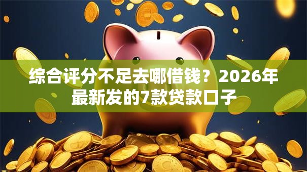 综合评分不足去哪借钱？2026年最新发的7款贷款口子