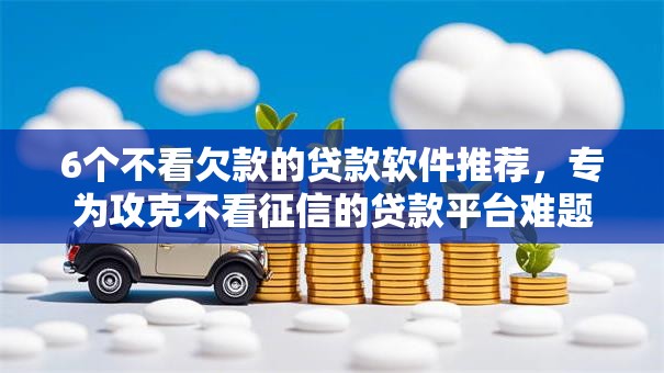 6个不看欠款的贷款软件推荐,专为攻克不看征信的贷款平台难题 6个不看欠款的贷款软件推荐,专为攻克不看征信的贷款平台难题