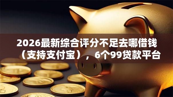 2026最新综合评分不足去哪借钱（支持支付宝），6个99贷款平台无私分享