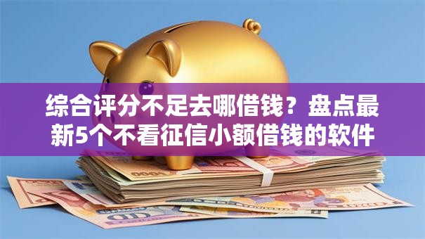 综合评分不足去哪借钱？盘点最新5个不看征信小额借钱的软件