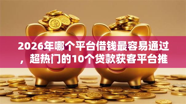 2026年哪个平台借钱最容易通过，超热门的10个贷款获客平台推荐