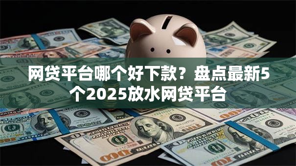 网贷平台哪个好下款？盘点最新5个2025放水网贷平台