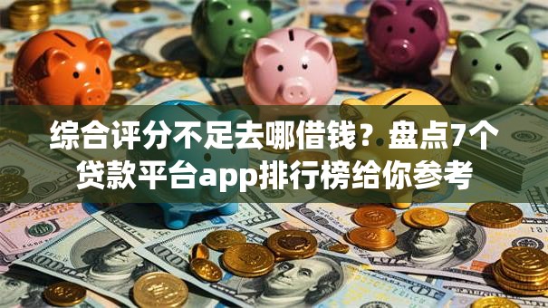 综合评分不足去哪借钱？盘点7个贷款平台app排行榜给你参考