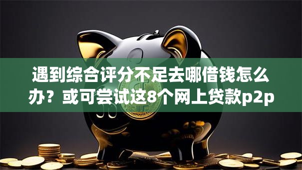 遇到综合评分不足去哪借钱怎么办?或可尝试这8个网上贷款p2p平台 遇到综合评分不足去哪借钱怎么办?或可尝试这8个网上贷款p2p平台