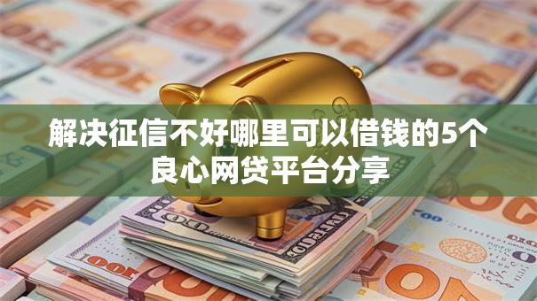 解决征信不好哪里可以借钱的5个良心网贷平台分享
