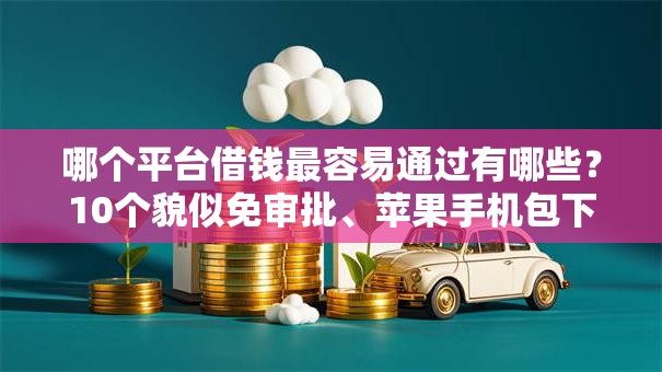 哪个平台借钱最容易通过有哪些?10个貌似免审批、苹果手机包下款的口子合集 哪个平台借钱最容易通过有哪些?10个貌似免审批、苹果手机包下款的口子合集