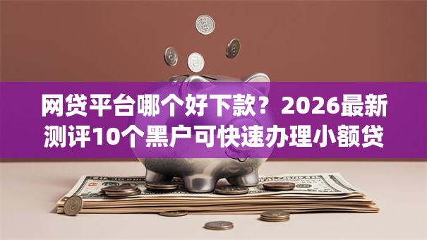 网贷平台哪个好下款？2026最新测评10个黑户可快速办理小额贷款业务的app