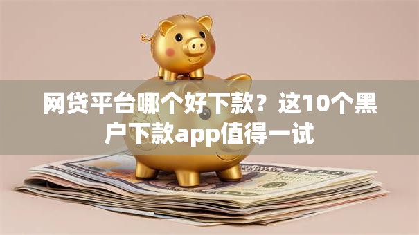 网贷平台哪个好下款?这10个黑户下款app值得一试 网贷平台哪个好下款?这10个黑户下款app值得一试