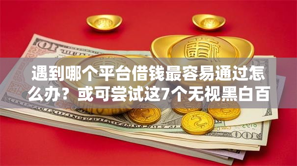 遇到哪个平台借钱最容易通过怎么办？或可尝试这7个无视黑白百分百下款的借款软件