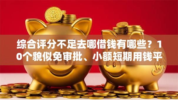 综合评分不足去哪借钱有哪些？10个貌似免审批、小额短期用钱平台好合集