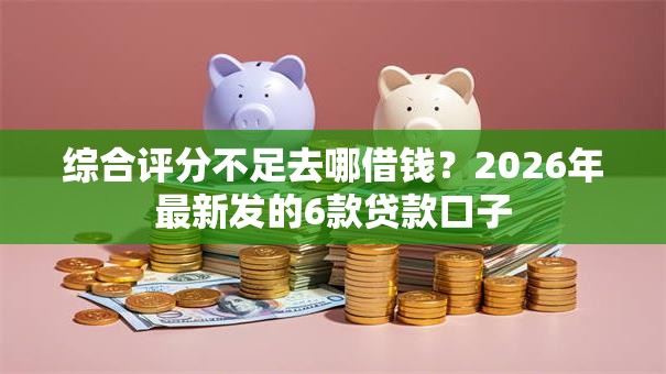 综合评分不足去哪借钱？2026年最新发的6款贷款口子