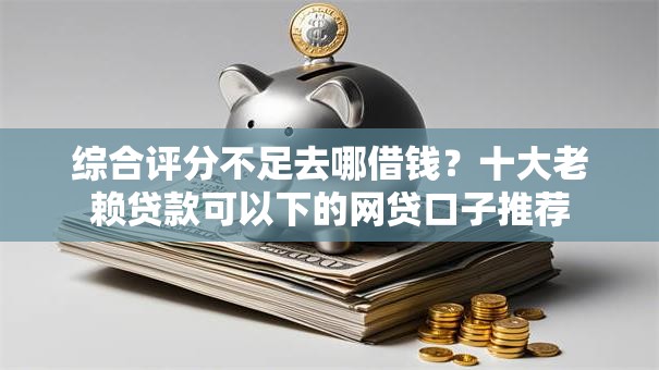 综合评分不足去哪借钱?十大老赖贷款可以下的网贷口子推荐 综合评分不足去哪借钱?十大老赖贷款可以下的网贷口子推荐