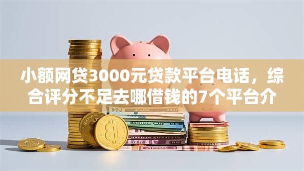 小额网贷3000元贷款平台电话，综合评分不足去哪借钱的7个平台介绍