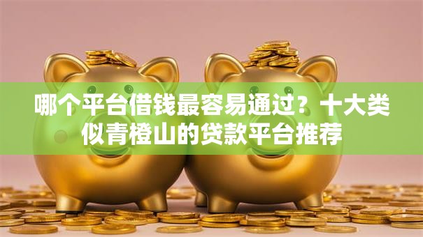 哪个平台借钱最容易通过？十大类似青橙山的贷款平台推荐