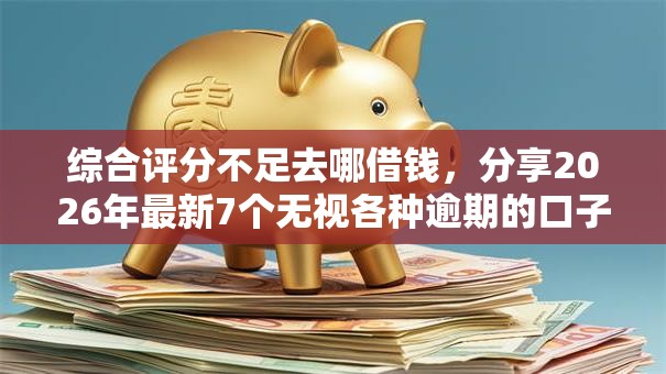 综合评分不足去哪借钱,分享2026年最新7个无视各种逾期的口子 综合评分不足去哪借钱,分享2026年最新7个无视各种逾期的口子