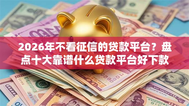 2026年不看征信的贷款平台？盘点十大靠谱什么贷款平台好下款
