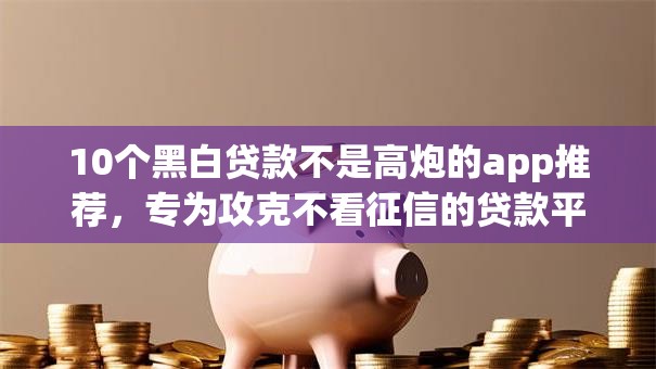 10个黑白贷款不是高炮的app推荐，专为攻克不看征信的贷款平台难题
