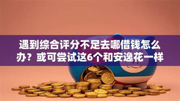 遇到综合评分不足去哪借钱怎么办？或可尝试这6个和安逸花一样的平台