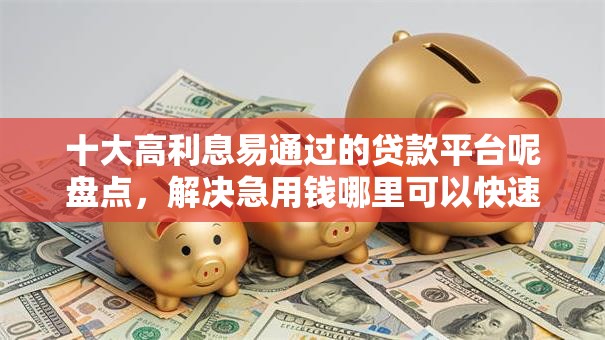 十大高利息易通过的贷款平台呢盘点，解决急用钱哪里可以快速借到的问题