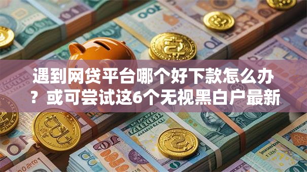 遇到网贷平台哪个好下款怎么办？或可尝试这6个无视黑白户最新口子