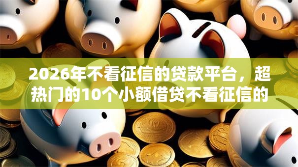 2026年不看征信的贷款平台，超热门的10个小额借贷不看征信的平台推荐