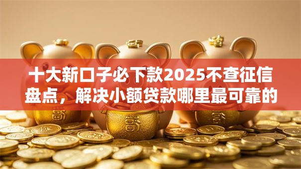 十大新口子必下款2025不查征信盘点,解决小额贷款哪里最可靠的问题 十大新口子必下款2025不查征信盘点,解决小额贷款哪里最可靠的问题