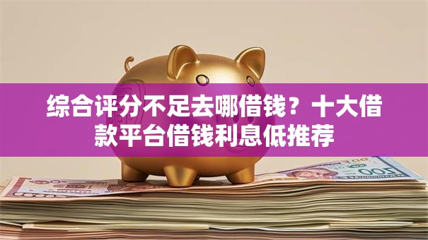 综合评分不足去哪借钱？十大借款平台借钱利息低推荐