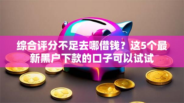 综合评分不足去哪借钱？这5个最新黑户下款的口子可以试试