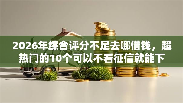 2026年综合评分不足去哪借钱，超热门的10个可以不看征信就能下款的平台推荐