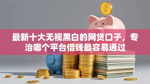 最新十大无视黑白的网贷口子，专治哪个平台借钱最容易通过